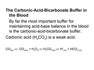 The Carbonic-Acid-Bicarbonate Buffer in the Blood By far the most important buffer for maintaining acid-base balance in the blood is the carbonic-acid-bicarbonate buffer.  Carbonic acid (H 2 CO 3 ) is a weak acid.  CO 2( g )      CO 2( aq )  + H 2 O ( l )    H 2 CO 3( aq )    H + ( aq )  + HCO 3 - ( aq )   