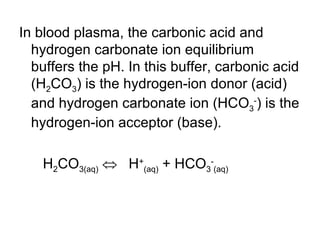 In blood plasma, the carbonic acid and hydrogen carbonate ion equilibrium buffers the pH. In this buffer, carbonic acid (H 2 CO 3 ) is the hydrogen-ion donor (acid) and hydrogen carbonate ion (HCO 3 - ) is the hydrogen-ion acceptor (base). H 2 CO 3(aq)      H + (aq)  + HCO 3 - (aq)  
