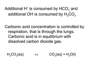 Additional H +  is consumed by HCO 3 -  and additional OH -  is consumed by H 2 CO 3 Carbonic acid concentration is controlled by respiration, that is through the lungs. Carbonic acid is in equilibrium with dissolved carbon dioxide gas.  H 2 CO 3 (aq)                       CO 2 (aq) + H 2 O(l)  