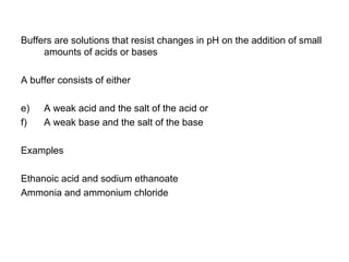 Buffers are solutions that resist changes in pH on the addition of small amounts of acids or bases A buffer consists of either A weak acid and the salt of the acid or A weak base and the salt of the base Examples  Ethanoic acid and sodium ethanoate Ammonia and ammonium chloride 