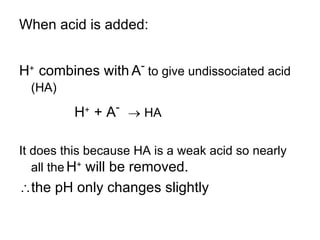 When acid is added: H +  combines with   A -  to give undissociated acid (HA)‏ H +  + A -     HA It does this because HA is a weak acid so nearly all the   H +  will be removed.  the pH only changes slightly 