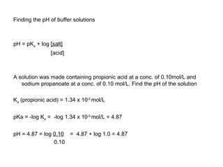 Finding the pH of buffer solutions pH = pK a  + log  [salt] [acid] A solution was made containing propionic acid at a conc. of 0.10mol/L and sodium propanoate at a conc. of 0.10 mol/L. Find the pH of the solution K a  (propionic acid) = 1.34 x 10 -5   mol/L pKa = -log K a  =  -log 1.34 x 10 -5   mol/L = 4.87 pH = 4.87 = log  0.10   =  4.87 + log 1.0 = 4.87 0.10 