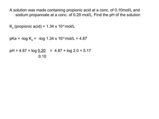 A solution was made containing propionic acid at a conc. of 0.10mol/L and sodium propanoate at a conc. of 0.20 mol/L. Find the pH of the solution K a  (propionic acid) = 1.34 x 10 -5   mol/L pKa = -log K a  =  -log 1.34 x 10 -5   mol/L = 4.87 pH = 4.87 = log  0.20   =  4.87 + log 2.0 = 5.17 0.10 