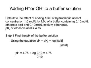 Adding H +  or OH -  to a buffer solution Calculate the effect of adding 10ml of hydrochloric acid of concentration 1.0 mol/L to 1.0L of a buffer containing 0.10mol/L ethanoic acid and 0.10mol/L sodium ethanoate. pK a  of ethanoic acid = 4.75 Step 1 Find the pH of the buffer solution Using the equation pH = pK a  + log  [salt] [acid] pH = 4.75 + log  0.10  = 4.75 0.10 