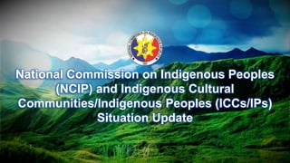 National Commission on Indigenous Peoples
(NCIP) and Indigenous Cultural
Communities/Indigenous Peoples (ICCs/IPs)
Situation Update
 