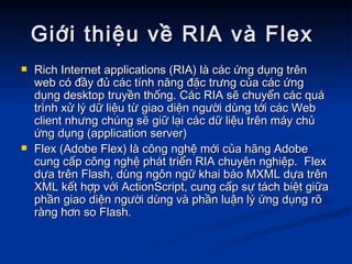Giới thiệu về RIA và Flex  Rich Internet applications (RIA) là các ứng dụng trên web có đầy đủ các tính năng đặc trưng của các ứng dụng desktop truyền thống. Các RIA sẽ chuyển các quá trình xử lý dữ liệu từ giao diện người dùng tới các Web client nhưng chúng sẽ giữ lại các dữ liệu trên máy chủ ứng dụng (application server) Flex (Adobe Flex) là công nghệ mới của hãng Adobe cung cấp công nghệ phát triển RIA chuyên nghiệp.  Flex dựa trên Flash, dùng ngôn ngữ khai báo MXML dựa trên XML kết hợp với ActionScript, cung cấp sự tách biệt giữa phần giao diện người dùng và phần luận lý ứng dụng rõ ràng hơn so Flash.  