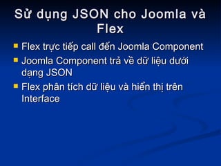 Sử dụng JSON cho Joomla và Flex Flex trực tiếp call đến Joomla Component Joomla Component trả về dữ liệu dưới dạng JSON Flex phân tích dữ liệu và hiển thị trên Interface 