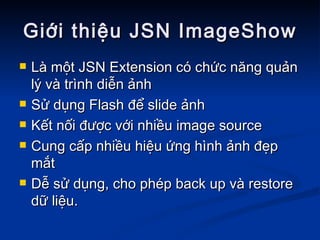 Giới thiệu JSN ImageShow Là một JSN Extension có chức năng quản lý và trình diễn ảnh  Sử dụng Flash để slide ảnh Kết nối được với nhiều image source Cung cấp nhiều hiệu ứng hình ảnh đẹp mắt Dễ sử dụng, cho phép back up và restore dữ liệu. 