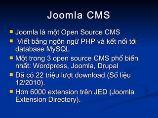 Joomla CMS Joomla là một Open Source CMS  Viết bằng ngôn ngữ PHP và kết nối tới database MySQL  Một trong 3 open source CMS phổ biến nhất: Wordpress, Joomla, Drupal Đã có 22 triệu lượt download (Số liệu 12/2010). Hơn 6000 extension trên JED (Joomla Extension Directory). 
