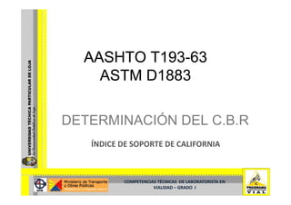 AASHTO T193-63
         T193-
    ASTM D1883

DETERMINACIÓN DEL C.B.R
   ÍNDICE DE SOPORTE DE CALIFORNIA



          COMPETENCIAS TÉCNICAS  DE LABORATORISTA EN  
                     VIALIDAD –
                     VIALIDAD – GRADO  I
 