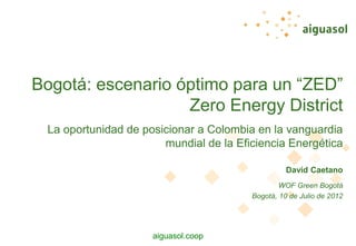 aiguasol.coop
La oportunidad de posicionar a Colombia en la vanguardia
mundial de la Eficiencia Energética
Bogotá: escenario óptimo para un “ZED”
Zero Energy District
David Caetano
WOF Green Bogotá
Bogotá, 10 de Julio de 2012
 