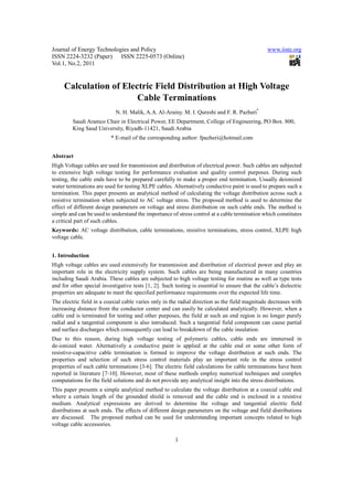 Journal of Energy Technologies and Policy                                                        www.iiste.org
ISSN 2224-3232 (Paper) ISSN 2225-0573 (Online)
Vol.1, No.2, 2011


     Calculation of Electric Field Distribution at High Voltage
                        Cable Terminations
                            N. H. Malik, A.A. Al-Arainy. M. I. Qureshi and F. R. Pazheri*
         Saudi Aramco Chair in Electrical Power, EE Department, College of Engineering, PO Box. 800,
         King Saud University, Riyadh-11421, Saudi Arabia
                          * E-mail of the corresponding author: fpazheri@hotmail.com


Abstract
High Voltage cables are used for transmission and distribution of electrical power. Such cables are subjected
to extensive high voltage testing for performance evaluation and quality control purposes. During such
testing, the cable ends have to be prepared carefully to make a proper end termination. Usually deionized
water terminations are used for testing XLPE cables. Alternatively conductive paint is used to prepare such a
termination. This paper presents an analytical method of calculating the voltage distribution across such a
resistive termination when subjected to AC voltage stress. The proposed method is used to determine the
effect of different design parameters on voltage and stress distribution on such cable ends. The method is
simple and can be used to understand the importance of stress control at a cable termination which constitutes
a critical part of such cables.
Keywords: AC voltage distribution, cable terminations, resistive terminations, stress control, XLPE high
voltage cable.


1. Introduction
High voltage cables are used extensively for transmission and distribution of electrical power and play an
important role in the electricity supply system. Such cables are being manufactured in many countries
including Saudi Arabia. These cables are subjected to high voltage testing for routine as well as type tests
and for other special investigative tests [1, 2]. Such testing is essential to ensure that the cable’s dielectric
properties are adequate to meet the specified performance requirements over the expected life time.
The electric field in a coaxial cable varies only in the radial direction as the field magnitude decreases with
increasing distance from the conductor center and can easily be calculated analytically. However, when a
cable end is terminated for testing and other purposes, the field at such an end region is no longer purely
radial and a tangential component is also introduced. Such a tangential field component can cause partial
and surface discharges which consequently can lead to breakdown of the cable insulation.
Due to this reason, during high voltage testing of polymeric cables, cable ends are immersed in
de-ionized water. Alternatively a conductive paint is applied at the cable end or some other form of
resistive-capacitive cable termination is formed to improve the voltage distribution at such ends. The
properties and selection of such stress control materials play an important role in the stress control
properties of such cable terminations [3-6]. The electric field calculations for cable terminations have been
reported in literature [7-10]. However, most of these methods employ numerical techniques and complex
computations for the field solutions and do not provide any analytical insight into the stress distributions.
This paper presents a simple analytical method to calculate the voltage distribution at a coaxial cable end
where a certain length of the grounded shield is removed and the cable end is enclosed in a resistive
medium. Analytical expressions are derived to determine the voltage and tangential electric field
distributions at such ends. The effects of different design parameters on the voltage and field distributions
are discussed. The proposed method can be used for understanding important concepts related to high
voltage cable accessories.

                                                       1
 