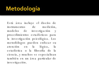 Está área incluye el diseño de instrumentos de medición, modelos de investigación y procedimientos estadísticos para la investigación psicológica. Los metodólogos pueden enfocar su atención en la lógica, la estadística o la filosofía de la ciencia, y muchos se especializan también en un área particular de investigación.  