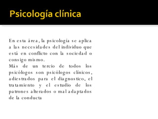 En esta área, la psicología se aplica a las necesidades del individuo que está en conflicto con la sociedad o consigo mismo. Más de un tercio de todos los psicólogos son psicólogos clínicos, adiestrados para el diagnostico, el tratamiento y el estudio de los patrones alterados o mal adaptados de la conducta  