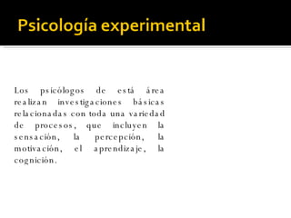 Los psicólogos de está área realizan investigaciones básicas relacionadas con toda una variedad de procesos, que incluyen la sensación, la percepción, la motivación, el aprendizaje, la cognición.  
