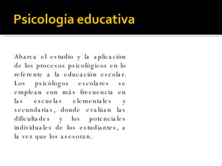Abarca el estudio y la aplicación de los procesos psicológicos en lo referente a la educación escolar. Los psicólogos escolares se emplean con más frecuencia en las escuelas elementales y secundarias, donde evalúan las dificultades y los potenciales individuales de los estudiantes, a la vez que los asesoran.  