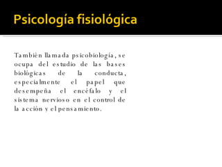 También llamada psicobiología, se ocupa del estudio de las bases biológicas de la conducta, especialmente el papel que desempeña el encéfalo y el sistema nervioso en el control de la acción y el pensamiento. 