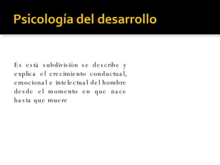 Es está subdivisión se describe y explica el crecimiento conductual, emocional e intelectual del hombre desde el momento en que nace hasta que muere 