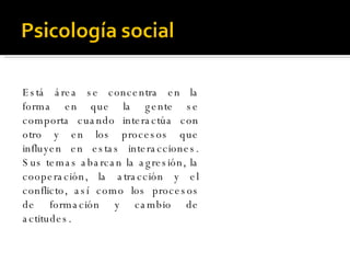 Está área se concentra en la forma en que la gente se comporta cuando interactúa con otro y en los procesos que influyen en estas interacciones. Sus temas abarcan la agresión, la cooperación, la atracción y el conflicto, así como los procesos de formación y cambio de actitudes. 