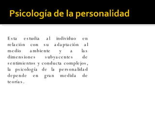 Esta estudia al individuo en relación con su adaptación al medio ambiente y a las dimensiones subyacentes de sentimientos y conducta complejos, la psicología de la personalidad depende en gran medida de teorías.  
