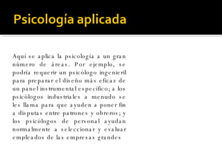 Aquí se aplica la psicología a un gran número de áreas. Por ejemplo, se podría requerir un psicólogo ingenieril para preparar el diseño más eficaz de un panel instrumental específico; a los psicólogos industriales a menudo se les llama para que ayuden a poner fin a disputas entre patrones y obreros; y los psicólogos de personal ayudan normalmente a seleccionar y evaluar empleados de las empresas grandes 
