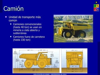 Camión
   Unidad de transporte más
    común
       Camiones convencionales
        (hasta 40 ton) se usan en
        minería a cielo abierto y
        subterránea
       Camiones fuera de carretera
        (hasta 330 ton)




                         EXPLOTACIÓN DE MINAS – UNIVERSIDAD DE CHILE
 