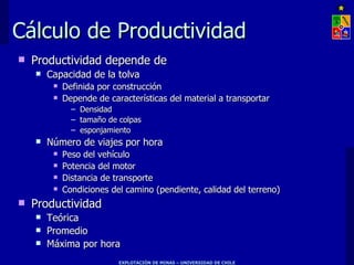 Cálculo de Productividad
   Productividad depende de
       Capacidad de la tolva
            Definida por construcción
            Depende de características del material a transportar
               – Densidad
               – tamaño de colpas
               – esponjamiento
       Número de viajes por hora
            Peso del vehículo
            Potencia del motor
            Distancia de transporte
            Condiciones del camino (pendiente, calidad del terreno)
   Productividad
       Teórica
       Promedio
       Máxima por hora
                           EXPLOTACIÓN DE MINAS – UNIVERSIDAD DE CHILE
 