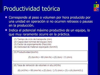 Productividad teórica
   Corresponde al peso o volumen por hora producido por
    una unidad en operación si no ocurren retrasos o pausas
    en la producción.
   Indica el potencial máximo productivo de un equipo, lo
    que muy raramente ocurre en la práctica.




                    EXPLOTACIÓN DE MINAS – UNIVERSIDAD DE CHILE
 