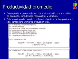 Productividad promedio
 Corresponde al peso o volumen por hora producido por una unidad
  en operación, considerando retrasos fijos y variables.
 Esta tasa de producción debe aplicarse al periodo de tiempo deseado
  (día, turno) para estimar la producción total.




                      EXPLOTACIÓN DE MINAS – UNIVERSIDAD DE CHILE
 