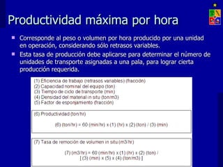 Productividad máxima por hora
 Corresponde al peso o volumen por hora producido por una unidad
  en operación, considerando sólo retrasos variables.
 Esta tasa de producción debe aplicarse para determinar el número de
  unidades de transporte asignadas a una pala, para lograr cierta
  producción requerida.




                     EXPLOTACIÓN DE MINAS – UNIVERSIDAD DE CHILE
 