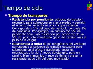 Tiempo de ciclo
   Tiempo de transporte:
       Resistencia por pendiente: esfuerzo de tracción
        necesario para sobreponerse a la gravedad y permitir
        el ascenso del vehículo en una vía que asciende.
        Corresponde a 1% del peso del vehículo por cada 1%
        de pendiente. Por ejemplo, un camino con 5% de
        pendiente tiene una resistencia por pendiente de un
        5% del peso total movilizado (peso del camión más el
        peso de la carga).
       Resistencia a rodar de los neumáticos del vehículo:
        corresponde al esfuerzo de tracción necesario para
        sobreponerse al efecto retardatorio entre los
        neumáticos y la vía. A modo de ejemplo, para un
        camino bien mantenido y seco de tierra y grava, la
        resistencia es de 2% del peso movilizado.


                     EXPLOTACIÓN DE MINAS – UNIVERSIDAD DE CHILE
 