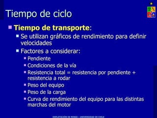 Tiempo de ciclo
   Tiempo de transporte:
     Se utilizan gráficos de rendimiento para definir
      velocidades
     Factores a considerar:
         Pendiente
         Condiciones de la vía

         Resistencia total = resistencia por pendiente +
          resistencia a rodar
         Peso del equipo

         Peso de la carga

         Curva de rendimiento del equipo para las distintas
          marchas del motor

                    EXPLOTACIÓN DE MINAS – UNIVERSIDAD DE CHILE
 