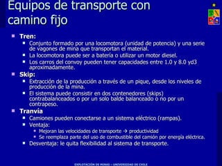 Equipos de transporte con
camino fijo
   Tren:
       Conjunto formado por una locomotora (unidad de potencia) y una serie
        de vagones de mina que transportan el material.
       La locomotora puede ser a batería o utilizar un motor diesel.
       Los carros del convoy pueden tener capacidades entre 1.0 y 8.0 yd3
        aproximadamente.
   Skip:
       Extracción de la producción a través de un pique, desde los niveles de
        producción de la mina.
       El sistema puede consistir en dos contenedores (skips)
        contrabalanceados o por un solo balde balanceado o no por un
        contrapeso.
   Tranvía
       Camiones pueden conectarse a un sistema eléctrico (rampas).
       Ventaja:
            Mejoran las velocidades de transporte  productividad
            Se reemplaza parte del uso de combustible del camión por energía eléctrica.
       Desventaja: le quita flexibilidad al sistema de transporte.


                            EXPLOTACIÓN DE MINAS – UNIVERSIDAD DE CHILE
 