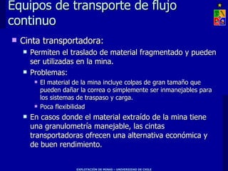 Equipos de transporte de flujo
continuo
   Cinta transportadora:
       Permiten el traslado de material fragmentado y pueden
        ser utilizadas en la mina.
       Problemas:
            El material de la mina incluye colpas de gran tamaño que
             pueden dañar la correa o simplemente ser inmanejables para
             los sistemas de traspaso y carga.
            Poca flexibilidad
       En casos donde el material extraído de la mina tiene
        una granulometría manejable, las cintas
        transportadoras ofrecen una alternativa económica y
        de buen rendimiento.


                         EXPLOTACIÓN DE MINAS – UNIVERSIDAD DE CHILE
 