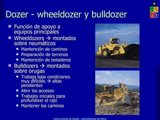 Dozer - wheeldozer y bulldozer
   Función de apoyo a
    equipos principales
   Wheeldozers  montados
    sobre neumáticos
       Mantención de caminos
       Preparación de terrenos
       Mantención de botaderos
   Bulldozers  montados
    sobre orugas
       Trabaja bajo condiciones
        muy difíciles  altas
        pendientes
       Abrir los accesos
       Trabajos iniciales para
        profundizar el rajo
       Mantener los caminos

                       EXPLOTACIÓN DE MINAS – UNIVERSIDAD DE CHILE
 