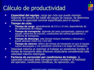 Cálculo de productividad
       Capacidad del equipo: carga por ciclo que puede manejar.
        Depende del tamaño del balde del equipo de carguío. Se determina
        utilizando la capacidad nominal especificada para el equipo.
       Tiempo de ciclo:
          Tiempo de carga: generalmente de 0.6 a 1.0 min, dependiendo de
           las condiciones de trabajo.
          Tiempo de transporte: depende del peso transportado, potencia del
           equipo, esfuerzos de tracción, condiciones del camino (pendiente) y
           distancia de transporte.
          Tiempo de descarga: este tiempo incluye maniobra y descarga y
           puede alcanzar entre 0.6 y 0.8 min.
          Tiempo de retorno: difiere del tiempo de transporte en que el equipo
           vuelve descargado y con pendiente contraria a la etapa de transporte.
       Velocidad máxima se restringir al trabajar en pendientes fuertes. El
        tiempo de transporte debe entonces recalcularse considerando esta
        velocidad máxima restringida.
       Factores de corrección por condiciones de trabajo: la
        capacidad calculada debe corregirse para considerar la habilidad
        del operador, condiciones climáticas, de operación, etc.

                          EXPLOTACIÓN DE MINAS – UNIVERSIDAD DE CHILE
 