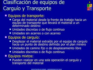 Clasificación de equipos de
Carguío y Transporte
   Equipos de transporte:
       Carga del material desde la frente de trabajo hacia un
        equipo de transporte que llevará el material a un
        determinado destino
       Unidades discretas o de flujo continuo
       Unidades sin acarreo o con acarreo
   Equipos de carguío:
       Desplazar el material extraído por el equipo de carguío
        hacia un punto de destino definido por el plan minero
       Unidades de camino fijo o de desplazamiento libre
       Unidades discretas o de flujo continuo
   Equipos mixtos:
       Pueden realizar en una sola operación el carguío y
        transporte del material
                     EXPLOTACIÓN DE MINAS – UNIVERSIDAD DE CHILE
 