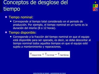 Conceptos de desglose del
tiempo
   Tiempo nominal:
       Corresponde al tiempo total considerado en el periodo de
        producción. Por ejemplo, el tiempo nominal en un turno es la
        duración del mismo (8 o 12 horas).
   Tiempo disponible:
       Corresponde a la fracción del tiempo nominal en que el equipo
        está disponible para ser operado, es decir, se debe descontar al
        tiempo nominal todos aquellos tiempos en que el equipo esté
        sujeto a mantenimiento y reparaciones.




                        EXPLOTACIÓN DE MINAS – UNIVERSIDAD DE CHILE
 