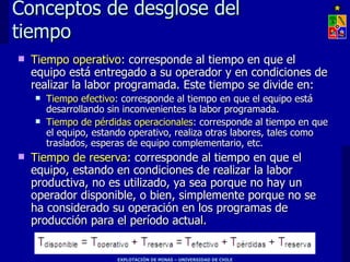 Conceptos de desglose del
tiempo
   Tiempo operativo: corresponde al tiempo en que el
    equipo está entregado a su operador y en condiciones de
    realizar la labor programada. Este tiempo se divide en:
       Tiempo efectivo: corresponde al tiempo en que el equipo está
        desarrollando sin inconvenientes la labor programada.
       Tiempo de pérdidas operacionales: corresponde al tiempo en que
        el equipo, estando operativo, realiza otras labores, tales como
        traslados, esperas de equipo complementario, etc.
   Tiempo de reserva: corresponde al tiempo en que el
    equipo, estando en condiciones de realizar la labor
    productiva, no es utilizado, ya sea porque no hay un
    operador disponible, o bien, simplemente porque no se
    ha considerado su operación en los programas de
    producción para el período actual.


                       EXPLOTACIÓN DE MINAS – UNIVERSIDAD DE CHILE
 