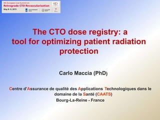 The CTO dose registry: a
tool for optimizing patient radiation
protection
Carlo Maccia (PhD)
Centre d’Assurance de qualité des Applications Technologiques dans le
domaine de la Santé (CAATS)
Bourg-La-Reine - France
 