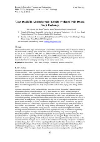 Research Journal of Finance and Accounting                                             www.iiste.org
ISSN 2222-1697 (Paper) ISSN 2222-2847 (Online)
Vol 3, No 2, 2012




Cash Dividend Announcement Effect: Evidence from Dhaka
                   Stock Exchange
                  Md. Shehub Bin Hasan1* Sabrina Akhter2 Hussain Ahmed Enamul Huda2
    1.   School of Business, Ahsanullah University of Science & Technology, 141-142 Love Road,
         Tejgaon Industrial Area, Tejgaon, Dhaka-1208, Bangladesh
    2.   Faculty of Business & Economics, Daffodil International University, 4/2, Sobhanbagh, Prince
         Plaza, Mirpur Road, Dhaka-1207, Bangladesh
    * E-mail of the corresponding author: shehub_mir@yahoo.com


Abstract
The sole motive of the paper is to investigate cash dividend announcement effect of the stocks traded in
the Dhaka Stock Exchange from 2006 to 2010. Classic event study methodology was used to analyze
the data. It was found that in 2006, 2007 and 2009 market has reacted over the announcement in the
event date. Some sectors like Food & Auxiliary, Fuel and Miscellaneous have impacted the market
both in the event and post event date across the years considered. All the efforts were given to discover
reaction therefore the underlying reasoning of such impact are set aside.
Keywords: Cash dividend, Dhaka stock exchange, Event study, Announcement effect


1. Introduction
Securities, to be more specific stocks are not traded in a vacuum, rather amidst the complex interaction
of many variables – some explainable and some not manageable. Thousands, perhaps even more
variables can exert influence over stock price and dividend isthe prime variable. Irrespective of the
stock market location – New York, Tokyo, Mumbai or Dhaka, stock price volatility at the dividend
announcement date and post announcement dates is a common phenomenon, even though the extent of
volatility does differ across globe. This study explores the price behavior and evidence of abnormal
return at cash dividend announcement date and post announcement date of various stocks traded in
Dhaka Stock Exchange (DSE). This study only considers cash dividend paying firms during 2006 to
2010.
Normally, two generic effects can be associated with cash dividend declaration – a wealth transfer
effect and a signaling effect (Woolridge; 1983). In the absence of a perfect me-first principle, a
financing decision like cash dividend payoff will certainly result in wealth transfer among various
clusters of security holders. Long ago, Modigliani and Miller (1958, 1961) had postulated that given
information symmetry, perfect capital market and production-investment decision preset, the value of a
firm reflected in stock price is totally independent of any sort of financing decision like cash dividend
payoff. Fama and Miller (1972) had added that in the presence of a perfect me-first rule, any type of
financing decision like cash dividend payoff could not have any influence over stock price as well as
stockholder’s and bondholder’s wealth. But reality is totally different from Modigliani’s, Fama’s and
Miller’s illusionary Atlantis and in reality protective covenants are often incomplete and limited,
resulting in wealth transfers in case of cash dividend payment. In a world of information asymmetry,
managers convey their messages and expectations to the market by using financial signaling.
Bhattacharya (1979), Kalay (1980) had developed cash dividend signaling model assuming that there
existed information asymmetry between security holders and managers. As per each of the above
mentioned dividend signaling model, stock prices move to a new equilibrium level in responses to the
information that the managers tries to convey in dividend decision. Generally with positive unexpected
dividend change, there will be positive signaling and wealth transfer effect from common stockholder’s
perspective (Woolridge; 1983). On the other hand, with negative unexpected dividend change, there
will be negative signaling and wealth transfer effect from common stockholder’s perspective
(Woolridge; 1983). The impact of cash dividend announcement on stock price has certainly grabbed

                                                   12
 