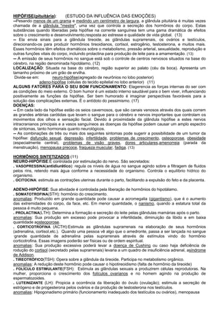 HIPÓFISE(pituitária):

(ESTUDO DA INFLUÊNCIA DAS EMOÇÕES)

--Pesando menos de um grama e medindo um centímetro de largura, a glândula pituitária é muitas vezes
chamada de a glândula "mestre", uma vez que controla a secreção dos hormônios do corpo. Estas
substâncias quando liberadas pela hipófise na corrente sanguínea tem uma gama dramática de efeitos
sobre o crescimento e desenvolvimento,resposta ao estresse e qualidade de vida global. (13)
-- Ela envia sinais para a glândula tireoide, as glândulas suprarrenais, os ovários e testículos,
direcionando-os para produzir hormônios tireoidianos, cortisol, estrogênio, testosterona, e muitos mais.
Esses hormônios têm efeitos dramáticos sobre o metabolismo, pressão arterial, sexualidade, reprodução e
outras funções vitais do corpo, incluindo prolactina para produção de leite para a amamentação. (13)
-- A emissão de seus hormônios no sangue está sob o controle de centros nervosos situados na base do
cérebro, na região denominada hipotálamo. (12)
LOCALIZAÇÃO: Situada na base do cérebro, região superior ao palato (céu da boca). Apresenta um
tamanho próximo de um grão de ervilha.
Divide-se em:
neuro-hipófise(agregado de neurônios no lobo posterior)
adeno-hipófise (células do tecido epitelial no lobo anterior) (11)
ALGUNS FATORES PARA O SEU BOM FUNCIONAMENTO: Elagerencia as forças internas do ser com
as condições do meio externo. O bom humor é um estado interno saudável para o bem viver, influenciando
positivamente as funções da hipófise. Ser bem humorado é imaginar perspectivas favoráveis para a
solução das complicações externas. É o antídoto do pessimismo. (17)
DOENÇAS:
-- Em cada lado da hipófise estão os seios cavernosos, que são canais venosos através dos quais correm
as grandes artérias carótidas que levam o sangue para o cérebro e nervos importantes que controlam os
movimentos dos olhos e sensação facial. Devido à proximidade da glândula hipófise a estes nervos
intracranianos principais e a vasos sanguíneos as doenças da hipófise podem causar um amplo espectro
de sintomas, tanto hormonais quanto neurológicos.
-- As combinações de três ou mais dos seguintes sintomas pode sugerir a possibilidade de um tumor da
hipófise: disfunção sexual, depressão, infertilidade, problemas de crescimento, osteoporose, obesidade
(especialmente central), problemas de visão graves, dores articulares,amenorreia (parada da
menstruação), menopausa precoce, fraqueza muscular, fadiga. (13)
HORMÔNIOS SINTETIZADOS:(11)
NEURO-HIPÓFISE:É controlada por estimulação do nervo. São secretados:
. VASOPRESSINA(antidiurético): regula os níveis de água no sangue agindo sobre a filtragem de fluidos
pelos rins, retendo mais água conforme a necessidade do organismo. Controla o equilíbrio hídrico do
organismo.
. OCITOCINA: estimula as contrações uterinas durante o parto, facilitando a expulsão do feto e da placenta.
ADENO-HIPÓFISE: Sua atividade é controlada pela liberação de hormônios do hipotálamo.
. SOMATOTROFINA(STH): hormônio do crescimento.
anomalias: Produzido em grande quantidade pode causar a acromegalia (gigantismo), que é o aumento
das extremidades do corpo, da face, etc. Em menor quantidade, o nanismo, quando a estatura total da
pessoa é muito pequena.
. PROLACTINA(LTH): Determina a formação e secreção do leite pelas glândulas mamárias após o parto.
anomalias: Sua produção em excesso pode provocar a infertilidade, diminuição da libido e em baixa
quantidade aosteoporose.
. CORTICOTROFINA (ACTH):Estimula as glândulas suprarrenais na elaboração de seus hormônios
(adrenalina, cortisol,etc.). Quando uma pessoa vê algo que o amedronte, passa a ser lançada no sangue
·grande quantidade de adrenalina pelas suprarrenais através de estímulos vindo do hormônio
corticotrofina. Essas imagens poderão ser físicas ou de ordem espiritual.
anomalias: Sua produção excessiva poderá levar a doença de Cushing ou caso haja deficiência de
rodução do cortisol (secretado pelas suprarrenais) levaria a um quadro de insuficiência adrenal, asíndrome
de Addison.
. TIREOTRÓFICO(TSH): Opera sobre a glândula da tireoide. Participa no metabolismo orgânico.
anomalias: A redução deste hormônio pode causar o hipotireoidismo (falta de hormônio da tireoide)
. FOLÍCULO ESTIMULANTE(FSH): Estimula as glândulas sexuais a produzirem células reprodutoras. Na
mulher, proporciona o crescimento dos folículos ovarianos e no homem agindo na produção de
espermatozoides.
. LUTEINIZANTE (LH): Propicia a ocorrência da liberação do óvulo (ovulação); estimula a secreção de
estrógeno e de progesterona pelos ovários e da produção de testosterona nos testículos.
anomalias: Hipogonadismo primário (funcionamento inadequado dos testículos ou ovários), menopausa

 