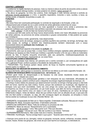 CENTRO LARÍNGEO
-- Localiza-se na região dianteira do pescoço, mais ou menos à altura do ponto de encontro entre a coluna
espinhal e a medula oblonga (bulbo), na base posterior do cérebro. (plexo cervical) (2)
-- Na altura da garganta, na linha dos ombros. Está interligado à rede nervosa cervical e controla as
glândulas tireoide,paratireoide e o timo, o aparelho respiratório, incluindo o nariz, ouvidos, a boca, as
cordas vocais, a traqueia, os pulmões e a pele. (3)
FUNÇÕES:
FÍSICAS:
--No corpo físico tem acentuada participação no controle da respiração e da fonação, a fala. (2)
--Responsável pela emissão da voz e pelo controle de certas glândulas endócrinas do corpo.
-- Seu desenvolvimento possibilita uma voz mais agradável e musical como ainda a pronúncia das
palavras (califasia) que é geralmente mais perfeita e apurada nas pessoas mais evoluídas.
nota: califasia = A arte de falar de maneira harmoniosa.
-- A pessoa que tem este centro de força menos desenvolvido, tende a ter maior dificuldade na pronúncia
de certas palavras, na pronúncia de certas consoantes e grupos consonantais. A fala poderá ser quase
que ininteligível.
-- Cantores e oradores o terão, geralmente, mais desenvolvido.
--Este importante centro de energia, assegura o perfeito equilíbrio dos pulmões, da laringe, da faringe, das
cordas vocais, do esófago e também dos intestinos,estando também relacionado com a nossa
necessidade básica de aceitação das mudanças. (4)
PSÍQUICAS/ESPIRITUAIS:
-- No corpo perispiritual capacita à faculdade da audição. (2)
--Fisicamente, para que se possa falar, o corpo físico mobiliza energias captadas pelas glândulaspineal e
hipófiseque as repassa ao lobo frontal que mobiliza o aparelho fonador a fim de que a ideia se materialize
através da fala. O Espírito enquanto encarnado, pelo seu perispírito, mobilizaenergiasatravés do
c.coronário, frontal e laríngeo, repassando-as ao corpo físico.
PERCEPÇÕES ANÍMICO-MEDIÚNICAS:
-- Quando em atividade mais intensa, em parceria com o centro coronário e, por consequência em ação
com a glândula Pineal, confere à pessoa a faculdade de clariaudiência. (2)
-- PSICOFONIA: Fios fluídicos partem desse centro de força no Espírito comunicante ligando-se ao
mesmo centro no médium. (1)
SENSAÇÕES NO MÉDIUM EM DESENVOLVIMENTO:
-- língua dormente, saliva grossa ou excessiva, dormência nos lábios ou em todo o aparelho fonador. (6)
QUANDO EM DESEQUILÍBRIO:PSICOSSOMÁTICOS – METAFÍSICOS – (5):
--Podem gerar medo da desaprovação e de fracasso na vida social, resultando muitas vezes em
agressividade em relação aos outros.
-- Se a pessoa tem uma predisposição genética e tem bloqueios de sua criatividade, dificuldades de
aceitar as mudanças, poderá contribuir para o despertar da energia negativa(instalação da doença). (4)
--“Conheço muitos relatos de pessoas que desenvolveram tumores na laringe e faringe porque a vida toda
além de fumar, reprimia seu lado criativo. Outros, porque não aceitavam as mudanças, não digeriam as
energias ruins que eram acometidas. Certa vez uma amiga me contou que seu filho desde menino
acompanhou as crises no seu casamento, um pai muito severo, que além de traí-la a magoava muito. O
tempo passou, esse menino virou um rapaz e com seus 20 anos, manifestou-se um tumor de laringe
infelizmente maligno. Antes de falecer, disse ele que sofrera muito com as atitudes do pai, e que para ele
não era fácil aceitar a situação, ou seja, ele não conseguia digerir as situações, as emoções e muito
menos aceitar as mudanças na sua vida.”(Randler Michel - (4)
- GARGANTA: Incapacidade de falar por si. Raiva engolida. Criatividade sufocada. Recusa em mudar
- AMIGDALITE: Medo. Emoções reprimidas. Criatividade sufocada
- APERTO NA GARGANTA: Medo. Falta de confiança no processo da vida.
- LARINGITE: Medo de retrucar. Ressentimento com a autoridade.
-OUVIDOS: dor de ouvidos = raiva. Não querer ouvir. Pais que discutem
zumbido = recusa em ouvir. Não dar ouvidos à voz interior. Teimosia
- SUPRARRENAIS:Derrotismo. Não cuidar mais de si mesmo. Ansiedade
- TIREOIDE: Humilhação. “Nunca consigo fazer o que quero”. “Quando será minha vez?” (5)
-- Doenças como perda da voz, (laringite), nódulo na garganta, bronquite, asmas, enfisemas, sinusites, úlceras
buscais, herpes, feridas nas gengivas, são sinais de que você reprime as mudanças, a criatividade (4)

 