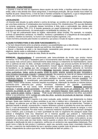 TIREOIDE - PARATIREOIDE:
-- Quando o nível de iodo do organismo desce aquém de certo limite, a hipófise estimula a tireoide que,
então, solta o iodo através dos vasos sanguíneos, e recomeçaa produção, até que recebe nova ordem da
hipófise de parar. Dessa forma, o nível de iodo é mantido constante no organismo, o que é indispensável à
saúde, pois a baixa quota oua ausência de iodo causam o cretinismo e o mixedema. (1)
LOCALIZAÇÃO:
--A tireoide está situada na parte anterior e acima da laringe, se constitui em duas glândulas interligadas
por uma faixa endócrina. É sintetizadora dos hormônios tiroxina (T4), triiodotironina (T3), que são liberados
na corrente sanguínea. (A produção desses hormônios é feita após a estimulação das células pelo
hormônio da hipófise TSH- (11)). A tireoide apresenta um papel fundamental no organismo humano, no
qual atua no desenvolvimento, na menstruação e na fertilidade do individuo. (8)
-- O T3 age em praticamente todos os órgãos, estimulando várias funções. Por exemplo, no coração,
controla os batimentos cardíacos; no intestino, monitora o peristaltismo e a frequência de evacuações; e
no cérebro, interfere na memória, no humor e em outras funções cognitivas. (12)
--Outro hormônio produzido pela tireoide é a calcitonina, que possui a função de regular o cálcio no corpo. (9)
ALGUNS FATORES PARA O SEU BOM FUNCIONAMENTO:(13)
-- Ter bom discernimento entre os próprios anseios e as possibilidades que a vida oferece.
-- Verbalizar e buscar a realização daquilo que sentimos, dos objetivos.
-- Buscar a liberdade de ação e da descontração necessárias para planejar um meio de executar os
objetivos, dando vazão a criatividade e a originalidade.
-- Capacidade de expor os pontos de vista; direito de escolha.
DOENÇAS:- Hipotireoidismo: É caracterizado pela baixa atividade da tiroide, que produz menos
hormônios T3 e T4 do que o necessário para o funcionamento ideal de todas as funções orgânicas.Uma
das causas mais comuns para o desenvolvimento desta doença é o tratamento do hipertireoidismo, assim
com a carência de iodo na dieta, condição conhecida como bócio, que provoca aumento de tamanho da
tireoide.Outras causas mais raras de hipotireoidismo incluem alguns distúrbios genéticos ou disfunção
do hipotálamo ou da hipófise, que não conseguem secretar uma quantidade suficiente do hormônio
necessário para estimular a função tireoidiana.Sintomas: depressão, cansaço, cabelos e pele ressecados,
unhas quebradiças, fadiga, perda de apetite, prisão de ventre, anemia, aumento de peso, tornozelos e
rosto inchados,menstruação irregular e colesterol elevado. Na presença de mais de um desses sintomas é
importante que consulte um médico.Quando não tratado, o hipotireoidismo poderá levar à anemia e
insuficiência cardíaca, evoluindo para uma condição patológica mais complicada chamada mixedema. (1011)Hipertireoidismo: É caracterizado pela hiperatividade da tireoide quando produz hormônios em
excesso. Possui várias causas, incluindo reações imunológicas, inflamação da tireoide ou nódulos tóxicos,
conhecido como adenoma, que produz hormônios tireoidianos em grandes quantidades.
Independentemente de sua causa, todas as funções orgânicas aceleram. Sintomas: palpitações
cardíacas, a pressão arterial aumentada, a percepção de calor mesmo em um ambiente frio, além de
aumento da umidade da pele e tremores nas mãos, nervosismo,fraqueza, maior apetite com perda de
peso, queda de cabelo, insônia, e diarreia. Pode causar alterações características nos olhos, que podem
indicar a sua presença, como: inchaço em volta dos olhos, aumento da produção de lágrimas, irritação e
uma sensibilidade incomum à luz. (10)
NA MEDIUNIDADE: Quando o espírito é de maior evolução, pode, também, agir diretamente no chakra
laríngeo. Neste caso interfere no plexo carotídeo (e por isso o médium tem a impressão de “ouvir dentro
da cabeça” as palavras que vai falar ou escrever, frações de segundo antes de externá-las). Também a
glândula tireoide é ativada, ocorrendo-lhe o mesmo fenômeno quando a pituitária lhe envia seu estímulo,
isto é, o iodo armazenado é distribuído mais ativamente a todo o organismo através do sangue, e novo
iodo é produzido e estocado. Por esse motivo, o exercício mediúnico da psicofonia traz sempre vantagem
para o médium, pois a produção e a maior quantidade de iodo no organismo lhe assegura saúde mais
estável e inteligência mais viva. Observem em si mesmos aqueles que praticam a. mediunidade
psicofônica, e verifiquem se a saúde não lhes permanece cada dia mais equilibrada e, sobretudo, se não
percebem que adquirem maior capacidade de compreender e de explicar as coisas; numa palavra, se seu
intelecto não se torna cada vez mais lúcido, mesmo quando a cultura não é muito grande.Aumentando a
produção e distribuição de iodo no organismo, verifica-se um acréscimo nas capacidades intelectuais. Pois
assim como a falta de iodo produz o cretinismo, assim seu aumento causa maior vivacidade intelectiva.
Por isso, o exercício da mediunidade faz que o sensitivo passe a gostar mais de leituras e adquira, com o
tempo, independente da cultura que tenha, maior facilidade de falar em público. (1)

 