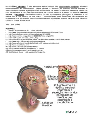 GLOSSÁRIO:Cretinismo: É uma deficiência mental causada pelo hipotireoidismo congênito, durante o
desenvolvimento do recém-nascido. Nesse período, a ausência do hormônio tiroxina atrapalha o
amadurecimento cerebral.A principal causa do distúrbio é um defeito na formação da tireoide. Ocorre um
caso de cretinismo a cada três mil nascimentos e é possível identificar a doença por meio do Teste do
Pezinho. (7)Mixedema: Geralmente causado por um hipotireoidismo prolongado, o mixedema é um
edema duro e com aspecto de pele opaca. O distúrbio ocorre cinco vezes mais frequentemente em
mulheres do que nos homens.Indivíduos com mixedema apresentam edemas na face e nas pálpebras
formando "bolsas" sob os olhos.
Júlio César Evadro
PESQUISA:
( 1 ) Técnica da Mediunidade, de C. Torres Pastorino
( 2 ) http://www.vivenciasespiritualismo.net/mediunidade/apostila22/apostila22.htm
( 3 ) http://somostodosum.ig.com.br/clube/artigos.asp?id=30658
( 4 ) http://fusaocosmica.blogspot.com.br/2008/10/chacra-larngeo.html
( 5 ) Você Pode Curar Sua Vida, Louise L.Hay
( 6 ) Mediunidade - coleção: estudos e cursos, de Therezinha Oliveira – Editora Allan Kardec
( 7 ) http://www.endocrino.org.br/cretinismo-e-mixedema/
( 8 ) http://www.colegioweb.com.br/biologia/a-tireoide-e-as-paratireoides.html
( 9 ) http://www.oswaldocruz.com
(10) http://www.tuasaude.com/hipertiroidismo/
(11) http://cyberdiet.terra.com.br/tireoide-12-1-12-3.html
(12)http://revistavivasaude.uol.com.br/saude-nutricao
(13) Metafísica da Saúde – vol.3, Valcapelli e Gasparetto

 