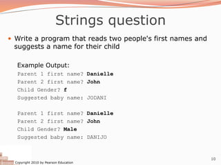 Copyright 2010 by Pearson Education
10
Strings question
— Write a program that reads two people's first names and
suggests a name for their child
Example Output:
Parent 1 first name? Danielle
Parent 2 first name? John
Child Gender? f
Suggested baby name: JODANI
Parent 1 first name? Danielle
Parent 2 first name? John
Child Gender? Male
Suggested baby name: DANIJO
 
