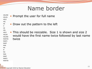 Copyright 2010 by Pearson Education
11
Name border
— Prompt the user for full name
— Draw out the pattern to the left
— This should be resizable. Size 1 is shown and size 2
would have the first name twice followed by last name
twice
HELENE
HELEN
HELE
HEL
HE
H
HE
HEL
HELE
HELEN
HELENE
MARTIN
MARTI
MART
MAR
MA
M
MA
MAR
MART
MARTI
MARTIN
 