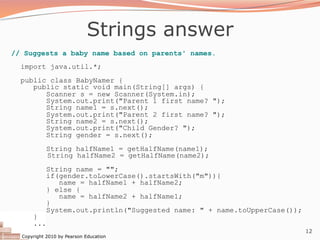 Copyright 2010 by Pearson Education
12
Strings answer
// Suggests a baby name based on parents' names.
import java.util.*;
public class BabyNamer {
public static void main(String[] args) {
Scanner s = new Scanner(System.in);
System.out.print("Parent 1 first name? ");
String name1 = s.next();
System.out.print("Parent 2 first name? ");
String name2 = s.next();
System.out.print("Child Gender? ");
String gender = s.next();
String halfName1 = getHalfName(name1);
String halfName2 = getHalfName(name2);
String name = "";
if(gender.toLowerCase().startsWith("m")){
name = halfName1 + halfName2;
} else {
name = halfName2 + halfName1;
}
System.out.println("Suggested name: " + name.toUpperCase());
}
...
 
