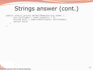 Copyright 2010 by Pearson Education
13
Strings answer (cont.)
public static String getHalfName(String name) {
int halfIndex = name.length() / 2;
String half = name.substring(0, halfIndex);
return half;
}
}
 