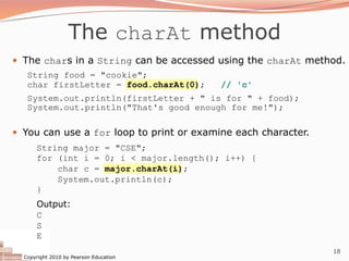 Copyright 2010 by Pearson Education
18
The charAt method
— The chars in a String can be accessed using the charAt method.
String food = "cookie";
char firstLetter = food.charAt(0); // 'c'
System.out.println(firstLetter + " is for " + food);
System.out.println("That's good enough for me!");
— You can use a for loop to print or examine each character.
String major = "CSE";
for (int i = 0; i < major.length(); i++) {
char c = major.charAt(i);
System.out.println(c);
}
Output:
C
S
E
 